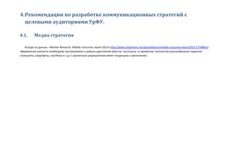 4.Рекомендации по разработке коммуникационных стратегий с
целевыми аудиториями УрФУ.
4.1. Медиа стратегия
Исходя из данных «Nielsen Research: Mobile consumer report 2013» http://www.slideshare.net/duckofdoom/mobile-consumerreport2013-17748641)
оформление контента необходимо рассматривать в рамках адаптивной верстки, поскольку, со временем, количество разнообразных гаджетов
(планшеты, смартфоны, ноутбуки и т.д.) с различным разрешением имеет тенденцию к увеличению.
 