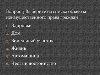 1. Здоровье
2. Дом
3. Земельный участок
4. Жизнь
5. Автомашина
6. Честь и достоинство
Вопрос 3 Выберите из списка объекты
неимущественного права граждан
 