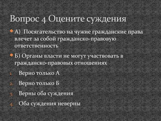 А) Посягательство на чужие гражданские права
влечет за собой гражданско-правовую
ответственность
Б) Органы власти не могут участвовать в
гражданско-правовых отношениях
1. Верно только А
2. Верно только Б
3. Верны оба суждения
4. Оба суждения неверны
Вопрос 4 Оцените суждения
 