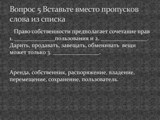 Право собственности предполагает сочетание прав
1. ______________пользования и 2. ________________.
Дарить, продавать, завещать, обменивать вещи
может только 3. ________________.
Аренда, собственник, распоряжение, владение,
перемещение, сохранение, пользователь.
Вопрос 5 Вставьте вместо пропусков
слова из списка
 