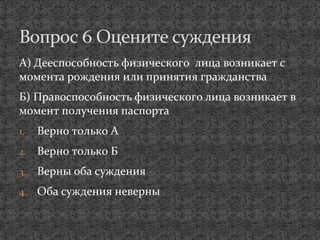 А) Дееспособность физического лица возникает с
момента рождения или принятия гражданства
Б) Правоспособность физического лица возникает в
момент получения паспорта
1. Верно только А
2. Верно только Б
3. Верны оба суждения
4. Оба суждения неверны
Вопрос 6 Оцените суждения
 