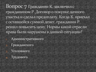1. Административного
2. Гражданского
3. Уголовного
4. Трудового
Вопрос 7 Гражданин К. заключил с
гражданином Р. Договор о покупке дачного
участка и сделал предоплату. Когда К. приехал
с оставшейся суммой денег, гражданин Р.
решил повысить цену. Нормы какой отрасли
права были нарушены в данной ситуации?
 