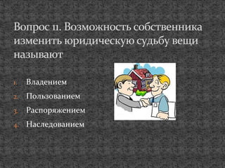 1. Владением
2. Пользованием
3. Распоряжением
4. Наследованием
Вопрос 11. Возможность собственника
изменить юридическую судьбу вещи
называют
 