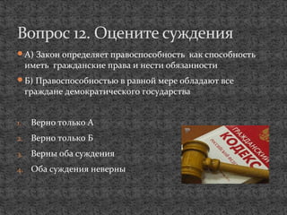 А) Закон определяет правоспособность как способность
иметь гражданские права и нести обязанности
Б) Правоспособностью в равной мере обладают все
граждане демократического государства
1. Верно только А
2. Верно только Б
3. Верны оба суждения
4. Оба суждения неверны
Вопрос 12. Оцените суждения
 