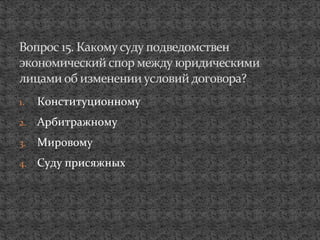1. Конституционному
2. Арбитражному
3. Мировому
4. Суду присяжных
Вопрос 15. Какому суду подведомствен
экономический спор между юридическими
лицами об изменении условийдоговора?
 