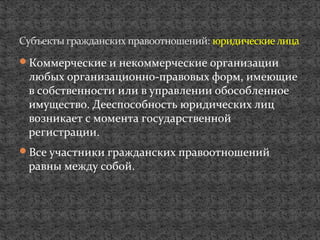 Коммерческие и некоммерческие организации
любых организационно-правовых форм, имеющие
в собственности или в управлении обособленное
имущество. Дееспособность юридических лиц
возникает с момента государственной
регистрации.
Все участники гражданских правоотношений
равны между собой.
Субъекты гражданских правоотношений: юридическиелица
 