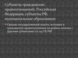 Органы государственной власти, вступают в
гражданские правоотношения на равных началах с
другими субъектами (ст.124 ГК РФ)
Субъекты гражданских
правоотношений: Российская
Федерация, субъекты РФ,
муниципальные образования
 