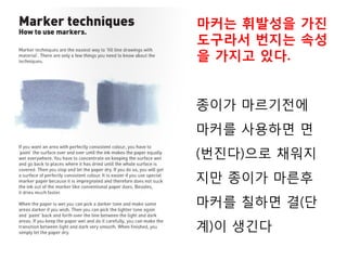 종이가 마르기전에
마커를 사용하면 면
(번진다)으로 채워지
지만 종이가 마른후
마커를 칠하면 결(단
계)이 생긴다
마커는 휘발성을 가진
도구라서 번지는 속성
을 가지고 있다.
 