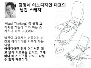 ‘Visual Thinking’, 즉 생각 그
리기를 하는데 그가 하는 스
케치가 바로 그것이다.
냅킨이 그에게는 번뜩이는 순
간의 아이디어를 기록해 두는
역할.
아이디어란 언제 어디서든 예
고 없이 떠오르는 것이고, 그때
마다 메모 도구를 가지고 다닐
수 없기 때문이다.
김영세 이노디자인 대표의
‘냅킨 스케치’
 