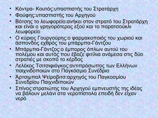 • Κόντρα- Κουτός:υπασπιστής του Στρατάρχη
• Φούφης:υπασπιστής του Αρχηγού
• Βότσης το λεωφορείο:ανήκει στον στρατό του Στρατάρχη
και είναι ο γρηγορότερος εξού και το παρατσούκλι
λεωφορείο
• Ο κύριος Γουργούρης:ο φαρμακοποιός του χωριού και
άσπονδος εχθρός του μπάρμπα-Γάντζου
• Μπάρμπα-Γάντζος:ο έμπορος όπλων αυτού του
πολέμου και αυτός που έβαζε φιτίλια ανάμεσα στις δύο
στρατιές με σκοπό το κέρδος
• Λελέκος Τσιτσιφιόγκος:αντιπρόσωπος των Ελλήνων
παιχνιδοποιών στο Παγκόσμιο Συνέδριο
• Άρτσιμπαλ Ψείροβιτσ:αρχηγός του Παγκοσμίου
Συνεδρίου Παιχνιδιποιών
• Σπίνος:στρατιώτης του Αρχηγού εμπνευστής της ιδέας
να βάλουν μελάνι στα νεροπίστολα επειδή δεν είχαν
νερό
 