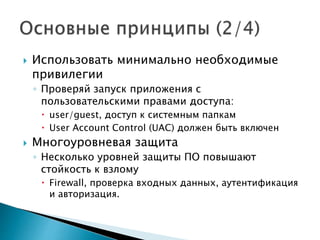  Использовать минимально необходимые
привилегии
◦ Проверяй запуск приложения с
пользовательскими правами доступа:
 user/guest, доступ к системным папкам
 User Account Control (UAC) должен быть включен
 Многоуровневая защита
◦ Несколько уровней защиты ПО повышают
стойкость к взлому
 Firewall, проверка входных данных, аутентификация
и авторизация.
 