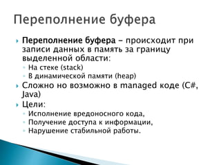  Переполнение буфера - происходит при
записи данных в память за границу
выделенной области:
◦ На стеке (stack)
◦ В динамической памяти (heap)
 Сложно но возможно в managed коде (C#,
Java)
 Цели:
◦ Исполнение вредоносного кода,
◦ Получение доступа к информации,
◦ Нарушение стабильной работы.
 