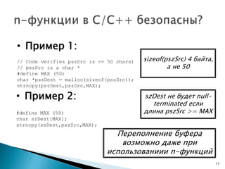 • Пример 2:
#define MAX (50)
char szDest[MAX];
strncpy(szDest,pszSrc,MAX);
• Пример 1:
// Code verifies pszSrc is <= 50 chars)
// pszSrc is a char *
#define MAX (50)
char *pszDest = malloc(sizeof(pszSrc));
strncpy(pszDest,pszSrc,MAX);
17
Переполнение буфера
возможно даже при
использованиии n-функций
sizeof(pszSrc) 4 байта,
а не 50
szDest не будет null-
terminated если
длина pszSrc >= MAX
 