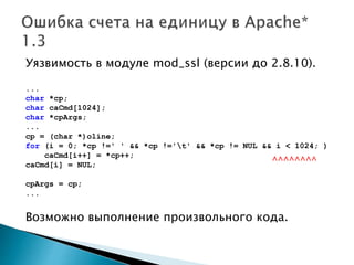 Уязвимость в модуле mod_ssl (версии до 2.8.10).
...
char *cp;
char caCmd[1024];
char *cpArgs;
...
cp = (char *)oline;
for (i = 0; *cp !=' ' && *cp !='t' && *cp != NUL && i < 1024; )
caCmd[i++] = *cp++;
caCmd[i] = NUL;
cpArgs = cp;
...
Возможно выполнение произвольного кода.
^^^^^^^^
 