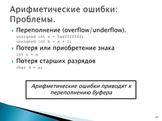  Переполнение (overflow/underflow).
unsigned int a = 0xefffffff;
unsigned int b = a + 2;
 Потеря или приобретение знака
int c = a
 Потеря старших разрядов
char d = a;
20
Арифметические ошибки приводят к
переполнению буфера
 