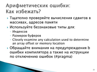  Тщателно проверяйте вычисления сдвигов в
массивах, адресов памяти
 Используйте беззнаковые типы для:
◦ Индексов
◦ Размеров буферов
◦ Closely examine any calculation used to determine
an array offset or memory location
 Обращайте внимания на предупреждения b
ошибки компилятора а также на иструкции
по отключению ошибок (#pragma)
22
 