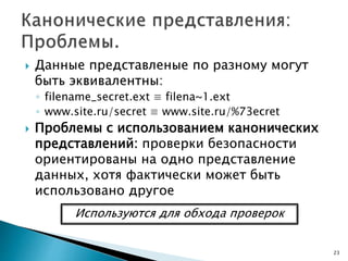  Данные представленые по разному могут
быть эквивалентны:
◦ filename_secret.ext ≡ filena~1.ext
◦ www.site.ru/secret ≡ www.site.ru/%73ecret
 Проблемы с использованием канонических
представлений: проверки безопасности
ориентированы на одно представление
данных, хотя фактически может быть
использовано другое
23
Используются для обхода проверок
 
