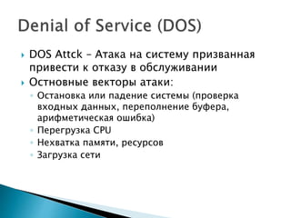  DOS Attck – Атака на систему призванная
привести к отказу в обслуживании
 Остновные векторы атаки:
◦ Остановка или падение системы (проверка
входных данных, переполнение буфера,
арифметическая ошибка)
◦ Перегрузка CPU
◦ Нехватка памяти, ресурсов
◦ Загрузка сети
 
