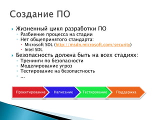  Жизненный цикл разработки ПО
◦ Разбиение процесса на стадии
◦ Нет общепринятого стандарта:
 Microsoft SDL (http://msdn.microsoft.com/security)
 Intel SDL
 Безопасность должна быть на всех стадиях:
◦ Тренинги по безопасности
◦ Моделирование угроз
◦ Тестирование на безопастность
◦ ...
Проектирование Написание Тестирование Поддержка
 