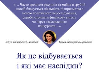 «… Часто арештом рахунків та майна в грубий
спосіб блокується діяльність підприємства з
метою політичного переслідування,
спроби отримати фінансову вигоду
чи через «замовлення»
конкурента…»
Ольга Вікторівна Просянюккеруючий партнер, адвокат
Як це відбувається
і які має наслідки?
 