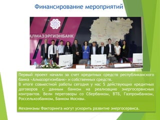 Финансирование мероприятий
19
Первый проект начали за счет кредитных средств республиканского
банка «Алмазэргиэнбанк» и собственных средств.
В итоге совместной работы сегодня у нас 5 действующих кредитных
договоров с данным банком на реализацию энергосервисных
контрактов. Вели переговоры со Сбербанком, ВТБ, Газпромбанком,
Россельхозбанком, Банком Москвы.
Механизмы Факторинга могут ускорить развитие энергосервиса.
 