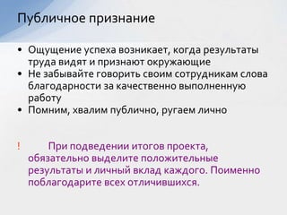 • Ощущение успеха возникает, когда результаты
труда видят и признают окружающие
• Не забывайте говорить своим сотрудникам слова
благодарности за качественно выполненную
работу
• Помним, хвалим публично, ругаем лично
! При подведении итогов проекта,
обязательно выделите положительные
результаты и личный вклад каждого. Поименно
поблагодарите всех отличившихся.
Публичное признание
 