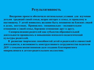 Результативность
Внедрение проекта обеспечило оптимальные условия для изучения
детьми традиций своей семьи, возрос интерес к семье, ее прошлому и
настоящему. У детей появилось желание быть похожими на близких людей
в делах, поступках. Проявилось эмоционально – положительное
отношение к своей семье, бережное отношение друг к другу.
Самореализация родителей как субъектов образовательной
деятельности проявилось в повышении психолого-педагогической
культуры родителей.
В развитии творческих способностей детей и родителей в совместной
деятельности, а возможность конструктивного сотрудничества педагогов
ДОУ с семьями воспитанников дало создание благоприятного
микроклимата в детско-родительском коллективе.
 
