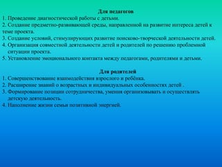 Для педагогов
1. Проведение диагностической работы с детьми.
2. Создание предметно-развивающей среды, направленной на развитие интереса детей к
теме проекта.
3. Создание условий, стимулирующих развитие поисково-творческой деятельности детей.
4. Организация совместной деятельности детей и родителей по решению проблемной
ситуации проекта.
5. Установление эмоционального контакта между педагогами, родителями и детьми.
Для родителей
1. Совершенствование взаимодействия взрослого и ребёнка.
2. Расширение знаний о возрастных и индивидуальных особенностях детей .
3. Формирование позиции сотрудничества, умения организовывать и осуществлять
детскую деятельность.
4. Наполнение жизни семьи позитивной энергией.
 