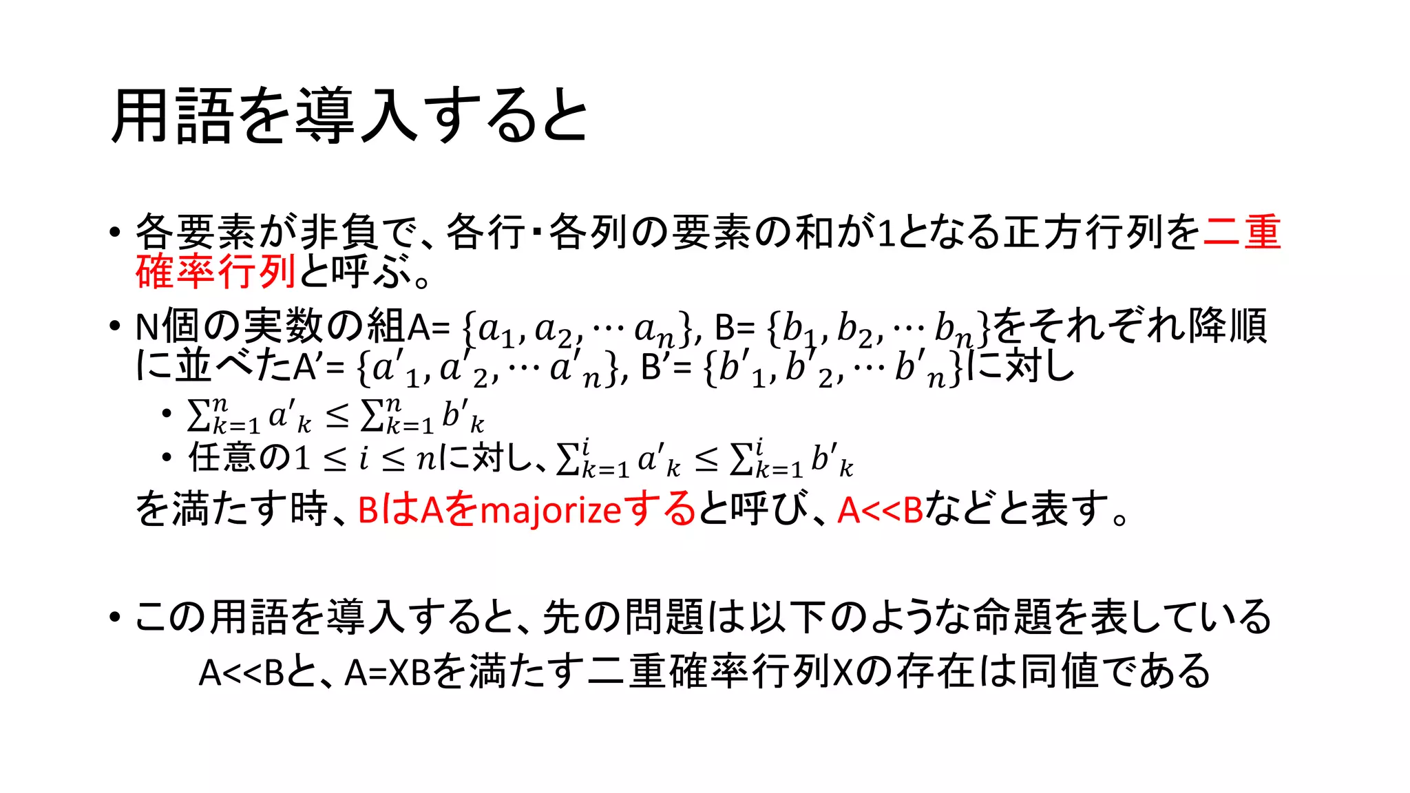 用語を導入すると
• 各要素が非負で、各行・各列の要素の和が1となる正方行列を二重
確率行列と呼ぶ。
• N個の実数の組A= {𝑎1, 𝑎2, ⋯ 𝑎 𝑛}, B= {𝑏1, 𝑏2, ⋯ 𝑏 𝑛}をそれぞれ降順
に並べたA’= {𝑎′1, 𝑎′2, ⋯ 𝑎′ 𝑛}, B’= {𝑏′1, 𝑏′2, ⋯ 𝑏′ 𝑛}に対し
• 𝑘=1
𝑛
𝑎′ 𝑘 ≤ 𝑘=1
𝑛
𝑏′ 𝑘
• 任意の1 ≤ 𝑖 ≤ 𝑛に対し、 𝑘=1
𝑖
𝑎′ 𝑘 ≤ 𝑘=1
𝑖
𝑏′ 𝑘
を満たす時、BはAをmajorizeすると呼び、A<<Bなどと表す。
• この用語を導入すると、先の問題は以下のような命題を表している
A<<Bと、A=XBを満たす二重確率行列Xの存在は同値である
 