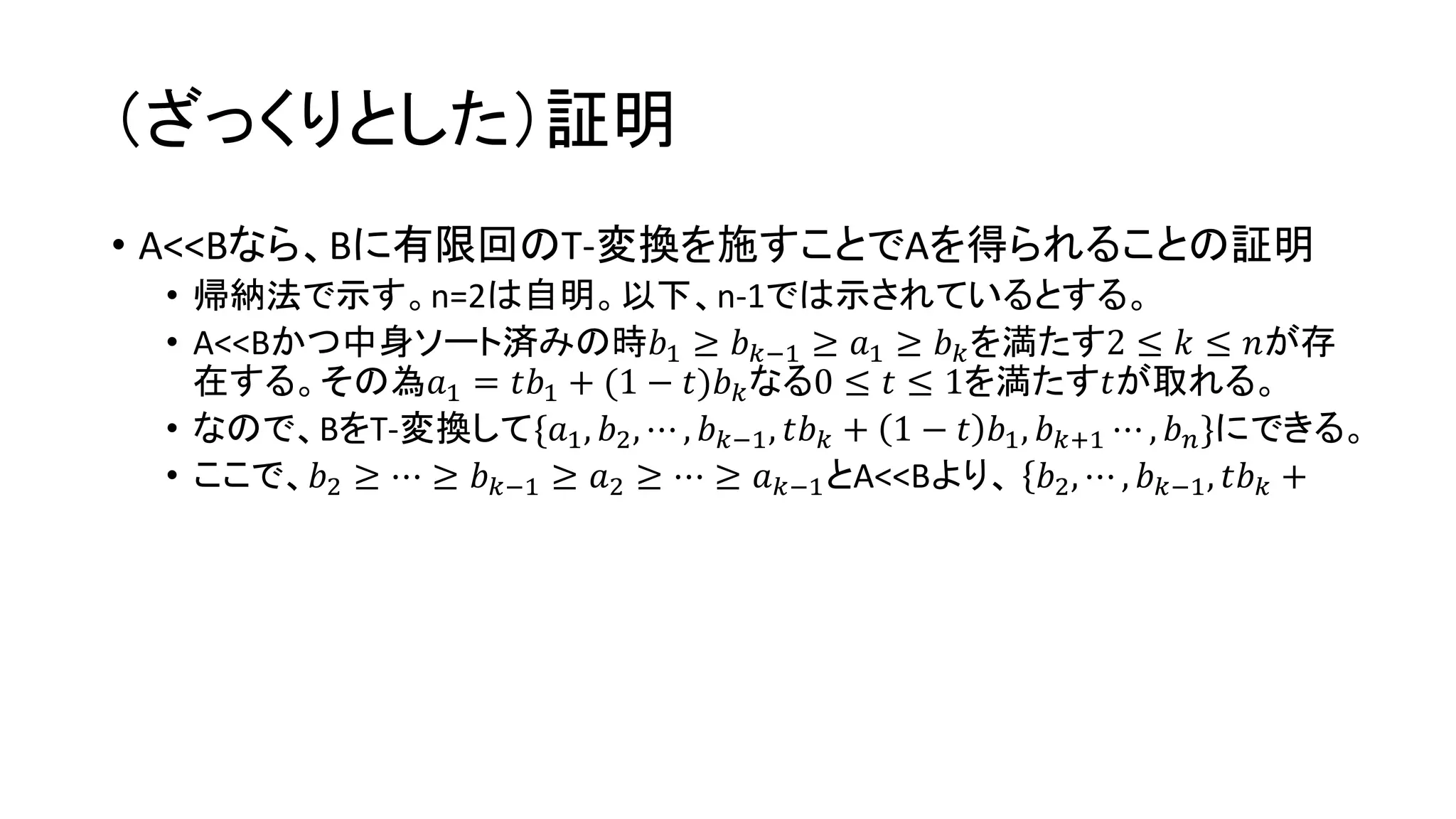 （ざっくりとした）証明
• A<<Bなら、Bに有限回のT-変換を施すことでAを得られることの証明
• 帰納法で示す。n=2は自明。以下、n-1では示されているとする。
• A<<Bかつ中身ソート済みの時𝑏1 ≥ 𝑏 𝑘−1 ≥ 𝑎1 ≥ 𝑏 𝑘を満たす2 ≤ 𝑘 ≤ 𝑛が存
在する。その為𝑎1 = 𝑡𝑏1 + 1 − 𝑡)𝑏 𝑘なる0 ≤ 𝑡 ≤ 1を満たす𝑡が取れる。
• なので、BをT-変換して{𝑎1, 𝑏2, ⋯ , 𝑏 𝑘−1, 𝑡𝑏 𝑘 + 1 − 𝑡 𝑏1, 𝑏 𝑘+1 ⋯ , 𝑏 𝑛}にできる。
• ここで、𝑏2 ≥ ⋯ ≥ 𝑏 𝑘−1 ≥ 𝑎2 ≥ ⋯ ≥ 𝑎 𝑘−1とA<<Bより、 { 𝑏2, ⋯ , 𝑏 𝑘−1, 𝑡𝑏 𝑘 +
 