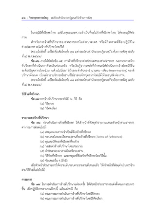 36 - วิทยายุทธการพัสดุ : ระเบียบสํานักนายกรัฐมนตรีว่าด้วยการพัสดุ
ในกรณีมีที่ปรึกษาไทย แต่มีเหตุผลและความจําเป็นที่จะไม่จ้างที่ปรึกษาไทย ให้ขออนุมัติต่อ
กวพ.
สําหรับการจ้างที่ปรึกษาของส่วนราชการในต่างประเทศ หรือมีกิจกรรมที่ต้องปฏิบัติใน
ต่างประเทศ จะไม่จ้างที่ปรึกษาไทยก็ได้
(ความในข้อนี้ แก้ไขเพิ่มเติมโดยข้อ 18 แห่งระเบียบสํานักนายกรัฐมนตรีว่าด้วยการพัสดุ (ฉบับ
ที่ 4) พ.ศ.2541)
ข้อ 76 ภายใต้บังคับข้อ 75 การจ้างที่ปรึกษาต่างประเทศของส่วนราชการ นอกจากการจ้าง
ที่ปรึกษาที่ดําเนินการด้วยเงินช่วยเหลือ หรือเงินกู้จากแหล่งที่กําหนดให้ดําเนินการจ้างโดยวิธีอื่น
จะต้องมีบุคลากรไทยร่วมงานด้วยไม่น้อยกว่าร้อยละห้าสิบของจํานวนคน - เดือน (man-months) ของที่
ปรึกษาทั้งหมด เว้นแต่สาขาบริการหรืองานที่ไม่อาจจะจ้างบุคลากรไทยได้ให้ขออนุมัติ ต่อ กวพ.
(ความในข้อนี้ แก้ไขเพิ่มเติมโดยข้อ 18 แห่งระเบียบสํานักนายกรัฐมนตรีว่าด้วยการพัสดุ (ฉบับ
ที่ 4) พ.ศ.2541)
วิธีจ้างที่ปรึกษา
ข้อ 77 การจ้างที่ปรึกษากระทําได้ 2 วิธี คือ
(1) วิธีตกลง
(2) วิธีคัดเลือก
รายงานขอจ้างที่ปรึกษา
ข้อ 78 ก่อนดําเนินการจ้างที่ปรึกษา ให้เจ้าหน้าที่พัสดุทํารายงานเสนอหัวหน้าส่วนราชการ
ตามรายการดังต่อไปนี้
(1) เหตุผลและความจําเป็นที่ต้องจ้างที่ปรึกษา
(2) ขอบเขตโดยละเอียดของงานที่จะจ้างที่ปรึกษา (Terms of Reference)
(3) คุณสมบัติของที่ปรึกษาที่จะจ้าง
(4) วงเงินค่าจ้างที่ปรึกษาโดยประมาณ
(5) กําหนดระยะเวลาแล้วเสร็จของงาน
(6) วิธีจ้างที่ปรึกษา และเหตุผลที่ต้องจ้างที่ปรึกษาโดยวิธีนั้น
(7) ข้อเสนออื่น ๆ (ถ้ามี)
เมื่อหัวหน้าส่วนราชการให้ความเห็นชอบตามรายงานที่เสนอแล้ว ให้เจ้าหน้าที่พัสดุดําเนินการจ้าง
ตามวิธีจ้างนั้นต่อไปได้
กรรมการ
ข้อ 79 ในการดําเนินการจ้างที่ปรึกษาแต่ละครั้ง ให้หัวหน้าส่วนราชการแต่งตั้งคณะกรรมการ
ขึ้น เพื่อปฏิบัติการตามระเบียบนี้ แล้วแต่กรณี คือ
(1) คณะกรรมการดําเนินการจ้างที่ปรึกษาโดยวิธีตกลง
(2) คณะกรรมการดําเนินการจ้างที่ปรึกษาโดยวิธีคัดเลือก
 
