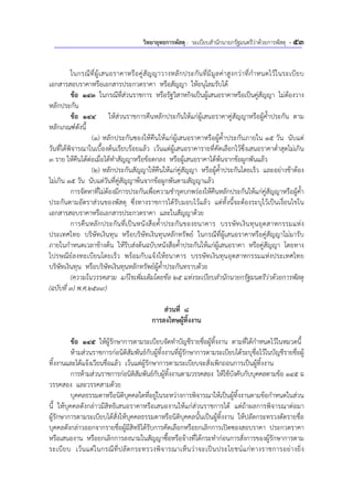 วิทยายุทธการพัสดุ : ระเบียบสํานักนายกรัฐมนตรีว่าด้วยการพัสดุ - 53
ในกรณีที่ผู้เสนอราคาหรือคู่สัญญาวางหลักประกันที่มีมูลค่าสูงกว่าที่กําหนดไว้ในระเบียบ
เอกสารสอบราคาหรือเอกสารประกวดราคา หรือสัญญา ให้อนุโลมรับได้
ข้อ 143 ในกรณีที่ส่วนราชการ หรือรัฐวิสาหกิจเป็นผู้เสนอราคาหรือเป็นคู่สัญญา ไม่ต้องวาง
หลักประกัน
ข้อ 144 ให้ส่วนราชการคืนหลักประกันให้แก่ผู้เสนอราคาคู่สัญญาหรือผู้ค้ําประกัน ตาม
หลักเกณฑ์ดังนี้
(1) หลักประกันซองให้คืนให้แก่ผู้เสนอราคาหรือผู้ค้ําประกันภายใน 15 วัน นับแต่
วันที่ได้พิจารณาในเบื้องต้นเรียบร้อยแล้ว เว้นแต่ผู้เสนอราคารายที่คัดเลือกไว้ซึ่งเสนอราคาต่ําสุดไม่เกิน
3 ราย ให้คืนได้ต่อเมื่อได้ทําสัญญาหรือข้อตกลง หรือผู้เสนอราคาได้พ้นจากข้อผูกพันแล้ว
(2) หลักประกันสัญญาให้คืนให้แก่คู่สัญญา หรือผู้ค้ําประกันโดยเร็ว และอย่างช้าต้อง
ไม่เกิน 15 วัน นับแต่วันที่คู่สัญญาพ้นจากข้อผูกพันตามสัญญาแล้ว
การจัดหาที่ไม่ต้องมีการประกันเพื่อความชํารุดบกพร่องให้คืนหลักประกันให้แก่คู่สัญญาหรือผู้ค้ํา
ประกันตามอัตราส่วนของพัสดุ ซึ่งทางราชการได้รับมอบไว้แล้ว แต่ทั้งนี้จะต้องระบุไว้เป็นเงื่อนไขใน
เอกสารสอบราคาหรือเอกสารประกวดราคา และในสัญญาด้วย
การคืนหลักประกันที่เป็นหนังสือค้ําประกันของธนาคาร บรรษัทเงินทุนอุตสาหกรรมแห่ง
ประเทศไทย บริษัทเงินทุน หรือบริษัทเงินทุนหลักทรัพย์ ในกรณีที่ผู้เสนอราคาหรือคู่สัญญาไม่มารับ
ภายในกําหนดเวลาข้างต้น ให้รีบส่งต้นฉบับหนังสือค้ําประกันให้แก่ผู้เสนอราคา หรือคู่สัญญา โดยทาง
ไปรษณีย์ลงทะเบียนโดยเร็ว พร้อมกับแจ้งให้ธนาคาร บรรษัทเงินทุนอุตสาหกรรมแห่งประเทศไทย
บริษัทเงินทุน หรือบริษัทเงินทุนหลักทรัพย์ผู้ค้ําประกันทราบด้วย
(ความในวรรคสาม แก้ไขเพิ่มเติมโดยข้อ 25 แห่งระเบียบสํานักนายกรัฐมนตรีว่าด้วยการพัสดุ
(ฉบับที่ 3) พ.ศ.2539)
ส่วนที่ 8
การลงโทษผู้ทิ้งงาน
ข้อ 145 ให้ผู้รักษาการตามระเบียบจัดทําบัญชีรายชื่อผู้ทิ้งงาน ตามที่ได้กําหนดไว้ในหมวดนี้
ห้ามส่วนราชการก่อนิติสัมพันธ์กับผู้ทิ้งงานที่ผู้รักษาการตามระเบียบได้ระบุชื่อไว้ในบัญชีรายชื่อผู้
ทิ้งงานและได้แจ้งเวียนชื่อแล้ว เว้นแต่ผู้รักษาการตามระเบียบจะสั่งเพิกถอนการเป็นผู้ทิ้งงาน
การห้ามส่วนราชการก่อนิติสัมพันธ์กับผู้ทิ้งงานตามวรรคสอง ให้ใช้บังคับกับบุคคลตามข้อ 145 ฉ
วรรคสอง และวรรคสามด้วย
บุคคลธรรมดาหรือนิติบุคคลใดที่อยู่ในระหว่างการพิจารณาให้เป็นผู้ทิ้งงานตามข้อกําหนดในส่วน
นี้ ให้บุคคลดังกล่าวมีสิทธิเสนอราคาหรือเสนองานให้แก่ส่วนราชการได้ แต่ถ้าผลการพิจารณาต่อมา
ผู้รักษาการตามระเบียบได้สั่งให้บุคคลธรรมดาหรือนิติบุคคลนั้นเป็นผู้ทิ้งงาน ให้ปลัดกระทรวงตัดรายชื่อ
บุคคลดังกล่าวออกจากรายชื่อผู้มีสิทธิได้รับการคัดเลือกหรือยกเลิกการเปิดซองสอบราคา ประกวดราคา
หรือเสนองาน หรือยกเลิกการลงนามในสัญญาซื้อหรือจ้างที่ได้กระทําก่อนการสั่งการของผู้รักษาการตาม
ระเบียบ เว้นแต่ในกรณีที่ปลัดกระทรวงพิจารณาเห็นว่าจะเป็นประโยชน์แก่ทางราชการอย่างยิ่ง
 