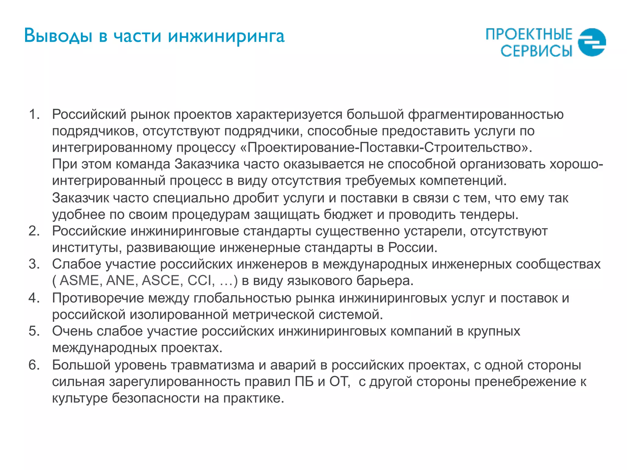 1.  Российский рынок проектов характеризуется большой фрагментированностью
подрядчиков, отсутствуют подрядчики, способные предоставить услуги по
интегрированному процессу «Проектирование-Поставки-Строительство».
При этом команда Заказчика часто оказывается не способной организовать хорошо-
интегрированный процесс в виду отсутствия требуемых компетенций.
Заказчик часто специально дробит услуги и поставки в связи с тем, что ему так
удобнее по своим процедурам защищать бюджет и проводить тендеры.
2.  Российские инжиниринговые стандарты существенно устарели, отсутствуют
институты, развивающие инженерные стандарты в России.
3.  Слабое участие российских инженеров в международных инженерных сообществах
( ASME, ANE, ASCE, CCI, …) в виду языкового барьера.
4.  Противоречие между глобальностью рынка инжиниринговых услуг и поставок и
российской изолированной метрической системой.
5.  Очень слабое участие российских инжиниринговых компаний в крупных
международных проектах.
6.  Большой уровень травматизма и аварий в российских проектах, с одной стороны
сильная зарегулированность правил ПБ и ОТ, с другой стороны пренебрежение к
культуре безопасности на практике.
Выводы в части инжиниринга
 