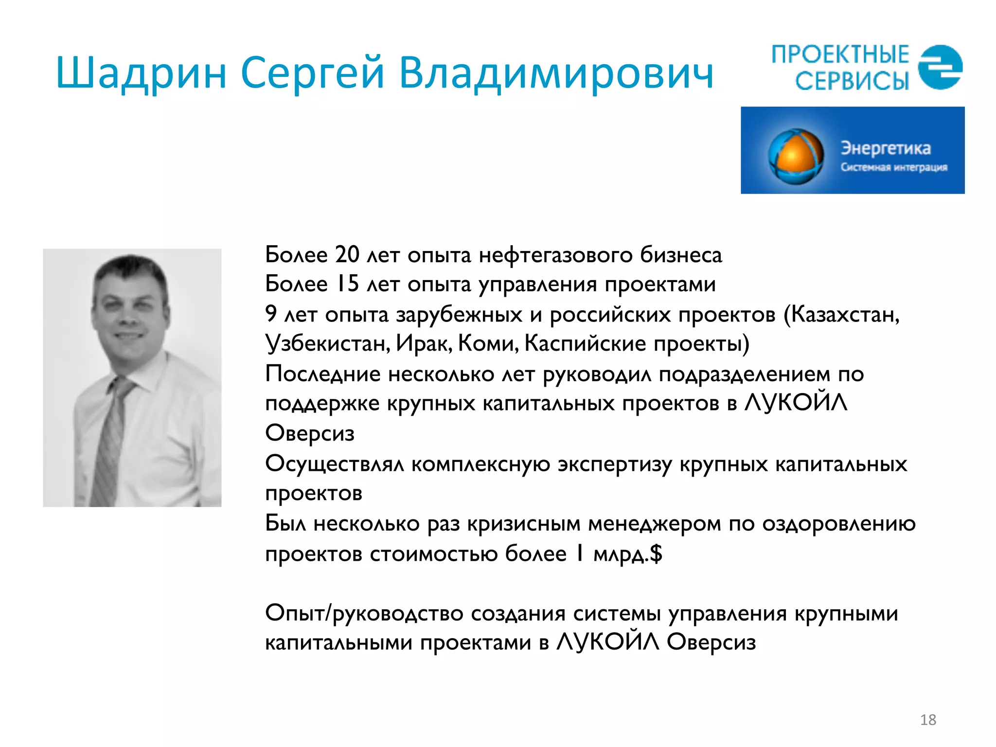 Шадрин	
  Сергей	
  Владимирович	
  
18	
  
Более 20 лет опыта нефтегазового бизнеса
Более 15 лет опыта управления проектами
9 лет опыта зарубежных и российских проектов (Казахстан,
Узбекистан, Ирак, Коми, Каспийские проекты)
Последние несколько лет руководил подразделением по
поддержке крупных капитальных проектов в ЛУКОЙЛ
Оверсиз
Осуществлял комплексную экспертизу крупных капитальных
проектов
Был несколько раз кризисным менеджером по оздоровлению
проектов стоимостью более 1 млрд.$
Опыт/руководство создания системы управления крупными
капитальными проектами в ЛУКОЙЛ Оверсиз
 