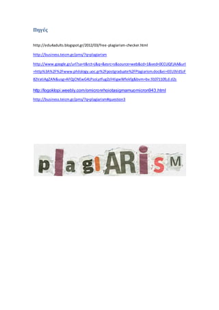Πηγές
http://edu4adults.blogspot.gr/2012/03/free-plagiarism-checker.html
http://business.teicm.gr/pms/?q=plagiarism
http://www.google.gr/url?sa=t&rct=j&q=&esrc=s&source=web&cd=1&ved=0CCUQFjAA&url
=http%3A%2F%2Fwww.philology.uoc.gr%2Fpostgraduate%2FPlagiarism.doc&ei=EEU3VdSzF
82VatiAgZAN&usg=AFQjCNEwG4LPsoLytfug2zlHIigwWfekfg&bvm=bv.91071109,d.d2s
http://logoklopi.weebly.com/omicronrhoiotasigmamuomicron943.html
http://business.teicm.gr/pms/?q=plagiarism#question3
 