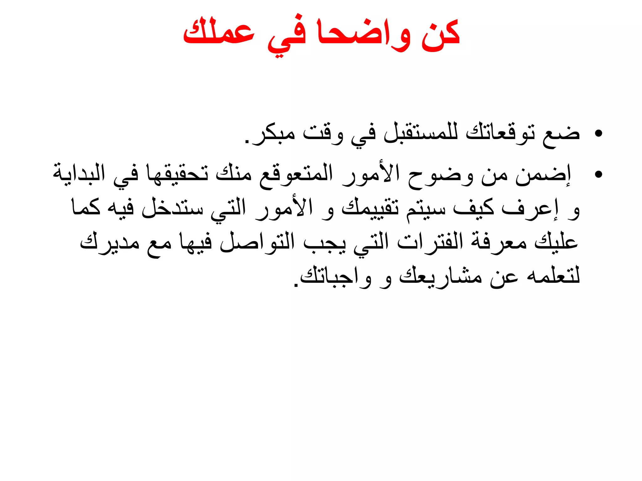 ‫عملك‬ ‫في‬ ‫واضحا‬ ‫كن‬
•‫مبكر‬ ‫وقت‬ ‫في‬ ‫للمستقبل‬ ‫توقعاتك‬ ‫ضع‬.
•‫الب‬ ‫في‬ ‫تحقيقها‬ ‫منك‬ ‫المتعوقع‬ ‫األمور‬ ‫وضوح‬ ‫من‬ ‫إضمن‬‫داية‬
‫في‬ ‫ستدخل‬ ‫التي‬ ‫األمور‬ ‫و‬ ‫تقييمك‬ ‫سيتم‬ ‫كيف‬ ‫إعرف‬ ‫و‬‫كما‬ ‫ه‬
‫مد‬ ‫مع‬ ‫فيها‬ ‫التواصل‬ ‫يجب‬ ‫التي‬ ‫الفترات‬ ‫معرفة‬ ‫عليك‬‫يرك‬
‫واجباتك‬ ‫و‬ ‫مشاريعك‬ ‫عن‬ ‫لتعلمه‬.
 