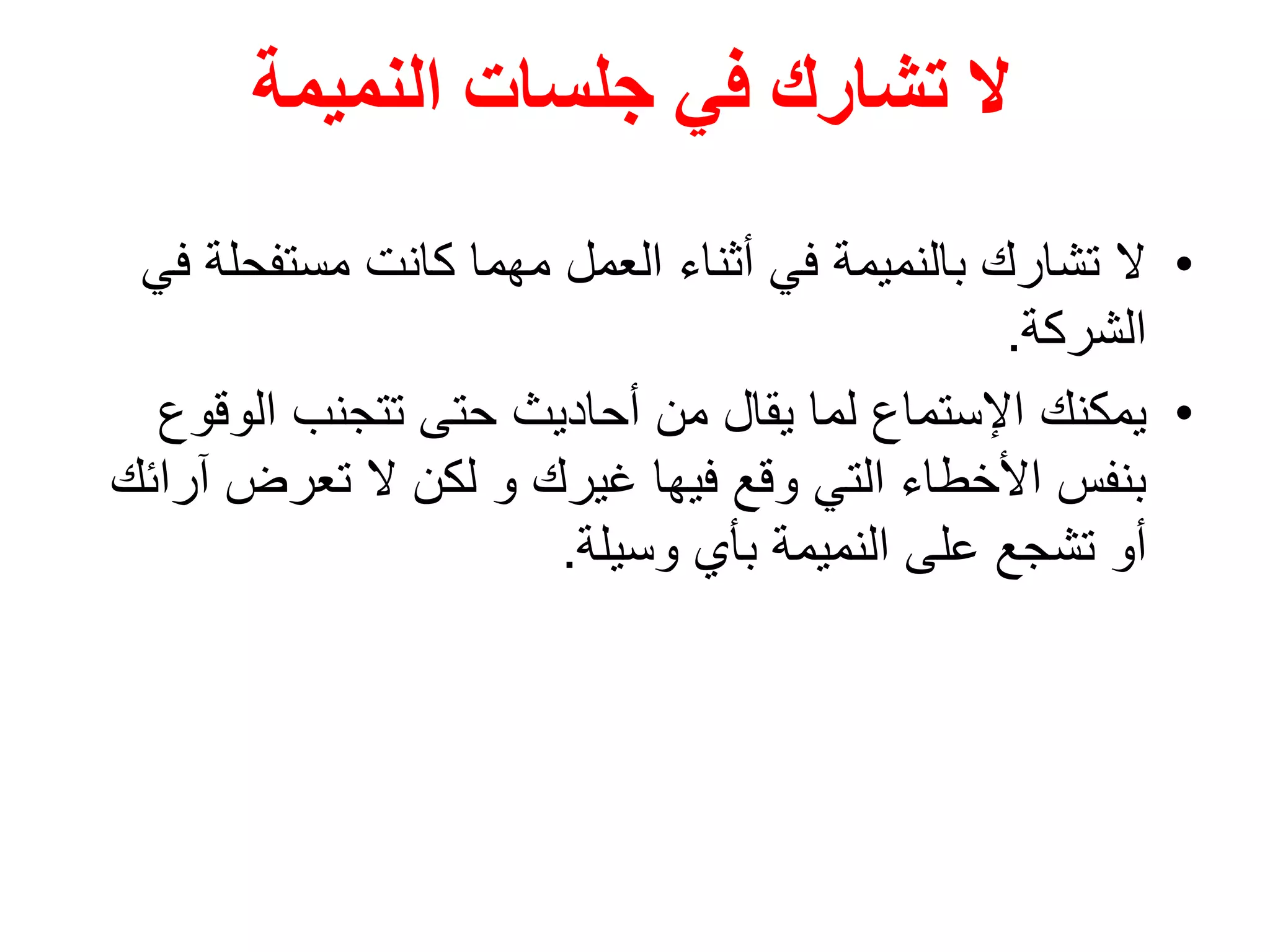 ‫النميمة‬ ‫جلسات‬ ‫في‬ ‫تشارك‬ ‫ال‬
•‫مستفحل‬ ‫كانت‬ ‫مهما‬ ‫العمل‬ ‫أثناء‬ ‫في‬ ‫بالنميمة‬ ‫تشارك‬ ‫ال‬‫في‬ ‫ة‬
‫الشركة‬.
•‫يمكنك‬‫الوق‬ ‫تتجنب‬ ‫حتى‬ ‫أحاديث‬ ‫من‬ ‫يقال‬ ‫لما‬ ‫اإلستماع‬‫وع‬
‫تعرض‬ ‫ال‬ ‫لكن‬ ‫و‬ ‫غيرك‬ ‫فيها‬ ‫وقع‬ ‫التي‬ ‫األخطاء‬ ‫بنفس‬‫آرائك‬
‫وسيلة‬ ‫بأي‬ ‫النميمة‬ ‫على‬ ‫تشجع‬ ‫أو‬.
 