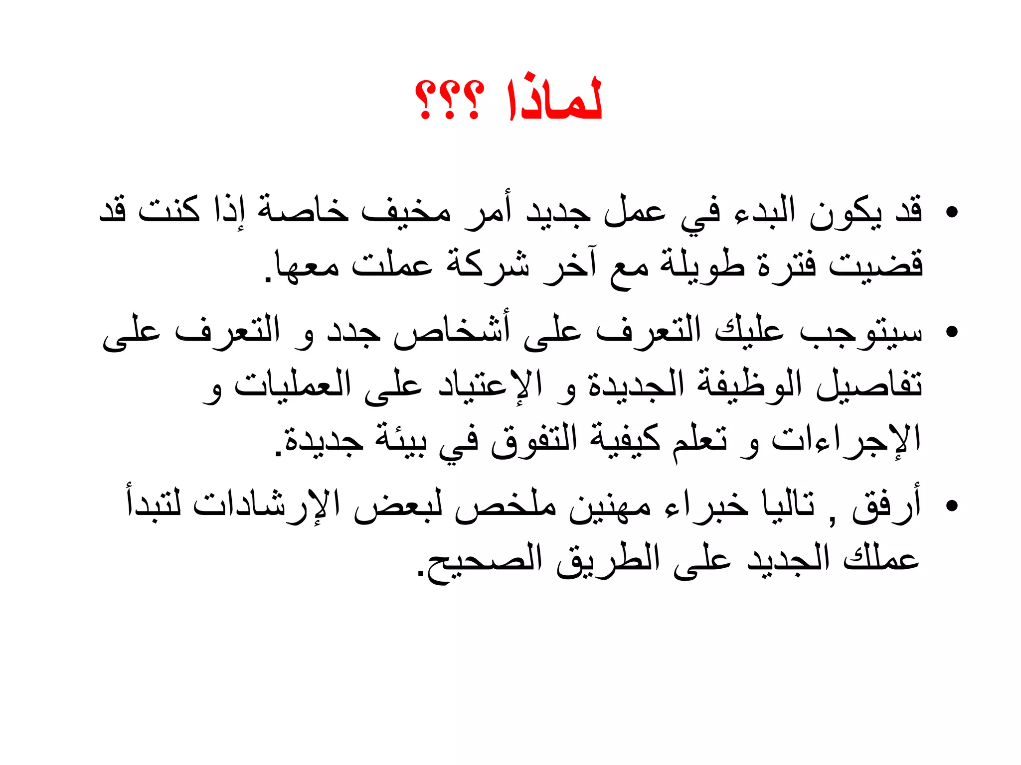 ‫؟؟؟‬ ‫لماذا‬
•‫ق‬ ‫كنت‬ ‫إذا‬ ‫خاصة‬ ‫مخيف‬ ‫أمر‬ ‫جديد‬ ‫عمل‬ ‫في‬ ‫البدء‬ ‫يكون‬ ‫قد‬‫د‬
‫معها‬ ‫عملت‬ ‫شركة‬ ‫آخر‬ ‫مع‬ ‫طويلة‬ ‫فترة‬ ‫قضيت‬.
•‫سيتوجب‬‫ع‬ ‫التعرف‬ ‫و‬ ‫جدد‬ ‫أشخاص‬ ‫على‬ ‫التعرف‬ ‫عليك‬‫لى‬
‫و‬ ‫العمليات‬ ‫على‬ ‫اإلعتياد‬ ‫و‬ ‫الجديدة‬ ‫الوظيفة‬ ‫تفاصيل‬
‫جديدة‬ ‫بيئة‬ ‫في‬ ‫التفوق‬ ‫كيفية‬ ‫تعلم‬ ‫و‬ ‫اإلجراءات‬.
•‫أرفق‬,‫مهنين‬ ‫خبراء‬ ‫تاليا‬‫لت‬ ‫اإلرشادات‬ ‫لبعض‬ ‫ملخص‬‫بدأ‬
‫الصحيح‬ ‫الطريق‬ ‫على‬ ‫الجديد‬ ‫عملك‬.
 