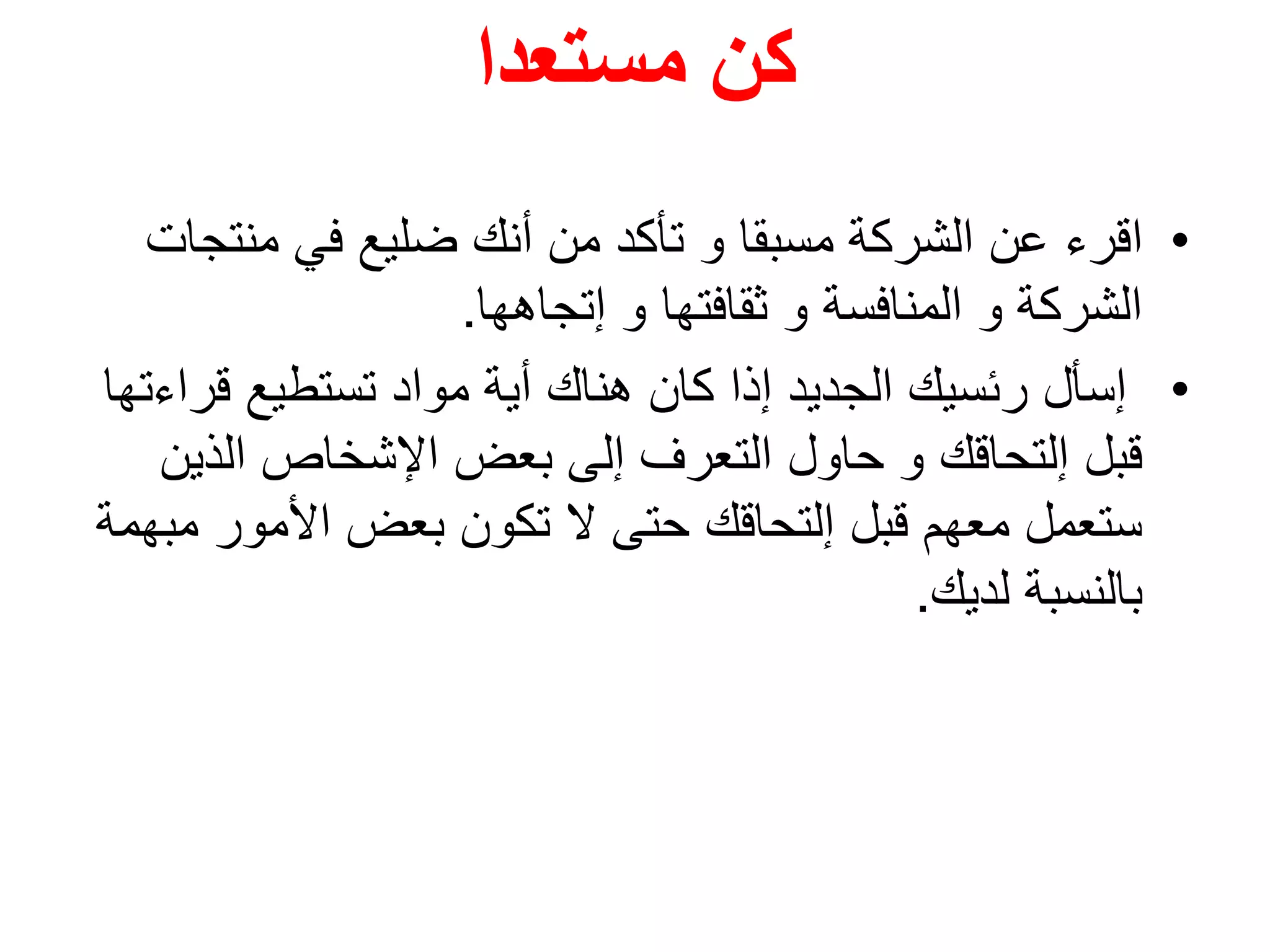 ‫مستعدا‬ ‫كن‬
•‫اقرء‬‫منتج‬ ‫في‬ ‫ضليع‬ ‫أنك‬ ‫من‬ ‫تأكد‬ ‫و‬ ‫مسبقا‬ ‫الشركة‬ ‫عن‬‫ات‬
‫إتجاهها‬ ‫و‬ ‫ثقافتها‬ ‫و‬ ‫المنافسة‬ ‫و‬ ‫الشركة‬.
•‫قر‬ ‫تستطيع‬ ‫مواد‬ ‫أية‬ ‫هناك‬ ‫كان‬ ‫إذا‬ ‫الجديد‬ ‫رئسيك‬ ‫إسأل‬‫اءتها‬
‫الذي‬ ‫اإلشخاص‬ ‫بعض‬ ‫إلى‬ ‫التعرف‬ ‫حاول‬ ‫و‬ ‫إلتحاقك‬ ‫قبل‬‫ن‬
‫م‬ ‫األمور‬ ‫بعض‬ ‫تكون‬ ‫ال‬ ‫حتى‬ ‫إلتحاقك‬ ‫قبل‬ ‫معهم‬ ‫ستعمل‬‫بهمة‬
‫لديك‬ ‫بالنسبة‬.
 