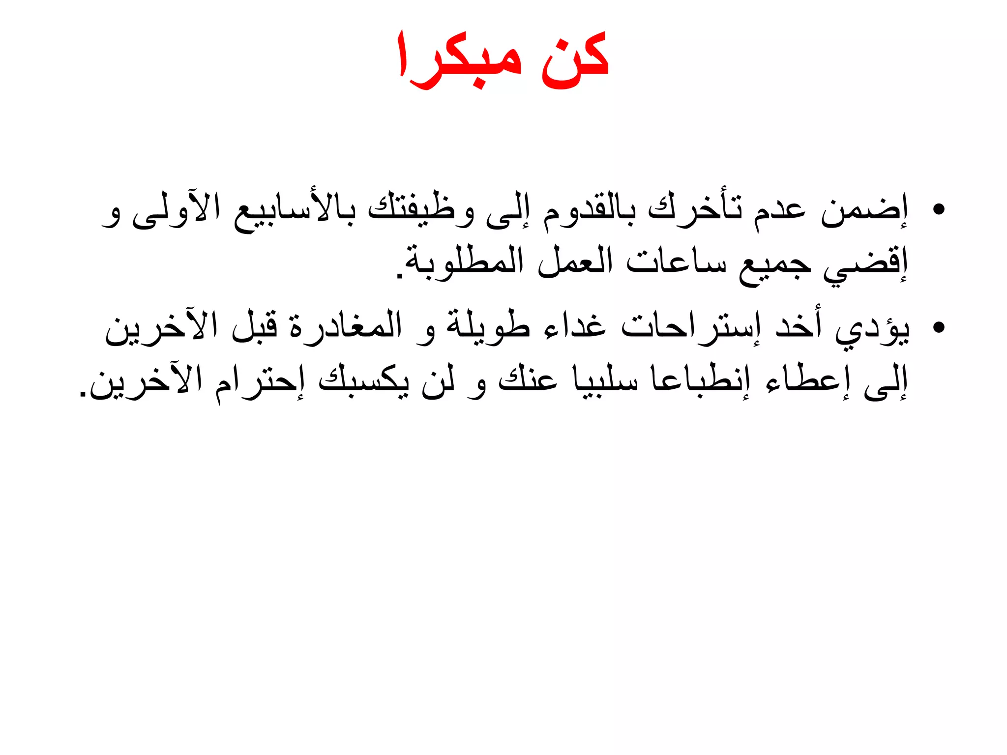 ‫مبكرا‬ ‫كن‬
•‫إضمن‬‫اآل‬ ‫باألسابيع‬ ‫وظيفتك‬ ‫إلى‬ ‫بالقدوم‬ ‫تأخرك‬ ‫عدم‬‫و‬ ‫ولى‬
‫المطلوبة‬ ‫العمل‬ ‫ساعات‬ ‫جميع‬ ‫إقضي‬.
•‫يؤدي‬‫اآلخرين‬ ‫قبل‬ ‫المغادرة‬ ‫و‬ ‫طويلة‬ ‫غداء‬ ‫إستراحات‬ ‫أخد‬
‫اآل‬ ‫إحترام‬ ‫يكسبك‬ ‫لن‬ ‫و‬ ‫عنك‬ ‫سلبيا‬ ‫إنطباعا‬ ‫إعطاء‬ ‫إلى‬‫خرين‬.
 