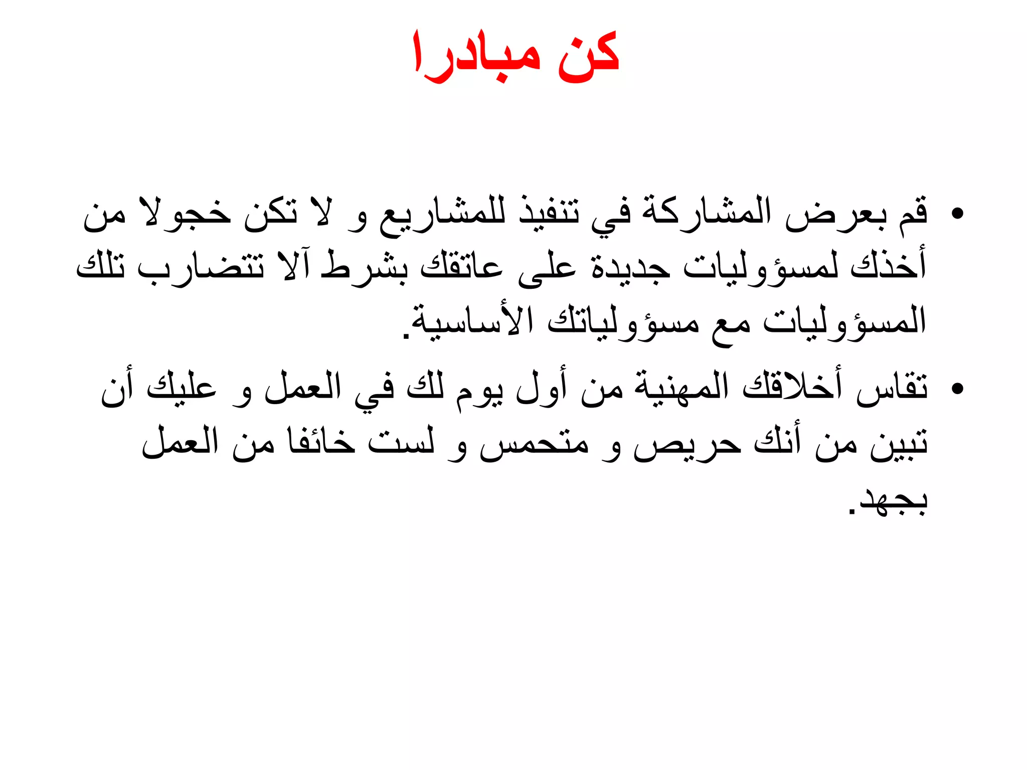 ‫مبادرا‬ ‫كن‬
•‫خ‬ ‫تكن‬ ‫ال‬ ‫و‬ ‫للمشاريع‬ ‫تنفيذ‬ ‫في‬ ‫المشاركة‬ ‫بعرض‬ ‫قم‬‫من‬ ‫جوال‬
‫تتضار‬ ‫آال‬ ‫بشرط‬ ‫عاتقك‬ ‫على‬ ‫جديدة‬ ‫لمسؤوليات‬ ‫أخذك‬‫تلك‬ ‫ب‬
‫األساسية‬ ‫مسؤولياتك‬ ‫مع‬ ‫المسؤوليات‬.
•‫تقاس‬‫أ‬ ‫عليك‬ ‫و‬ ‫العمل‬ ‫في‬ ‫لك‬ ‫يوم‬ ‫أول‬ ‫من‬ ‫المهنية‬ ‫أخالقك‬‫ن‬
‫العمل‬ ‫من‬ ‫خائفا‬ ‫لست‬ ‫و‬ ‫متحمس‬ ‫و‬ ‫حريص‬ ‫أنك‬ ‫من‬ ‫تبين‬
‫بجهد‬.
 