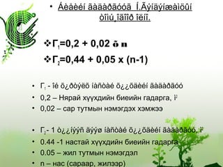• Áèåèéí ãàäàðãóóã Í.Ãýíäýíæàìöûí
òîìú¸îãîîð îëíî.
Г1=0,2 + 0,02 õ n
Г2=0,44 + 0,05 x (n-1)
• Г1 - îé õ¿ðòýëõ íàñòàé õ¿¿õäèéí ãàäàðãóó
• 0,2 – Нярай хүүхдийн биеийн гадарга, ì2
• 0,02 – сар тутмын нэмэгдэх хэмжээ
• Г2 - 1 ò¿¿íýýñ äýýø íàñòàé õ¿¿õäèéí ãàäàðãóó, ì2
• 0.44 -1 настай хүүхдийн биеийн гадарга
• 0.05 – жил тутмын нэмэгдэл
• n – нас (сараар, жилээр)
 