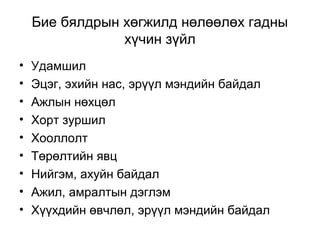 Бие бялдрын хөгжилд нөлөөлөх гадны
хүчин зүйл
• Удамшил
• Эцэг, эхийн нас, эрүүл мэндийн байдал
• Ажлын нөхцөл
• Хорт зуршил
• Хооллолт
• Төрөлтийн явц
• Нийгэм, ахуйн байдал
• Ажил, амралтын дэглэм
• Хүүхдийн өвчлөл, эрүүл мэндийн байдал
 
