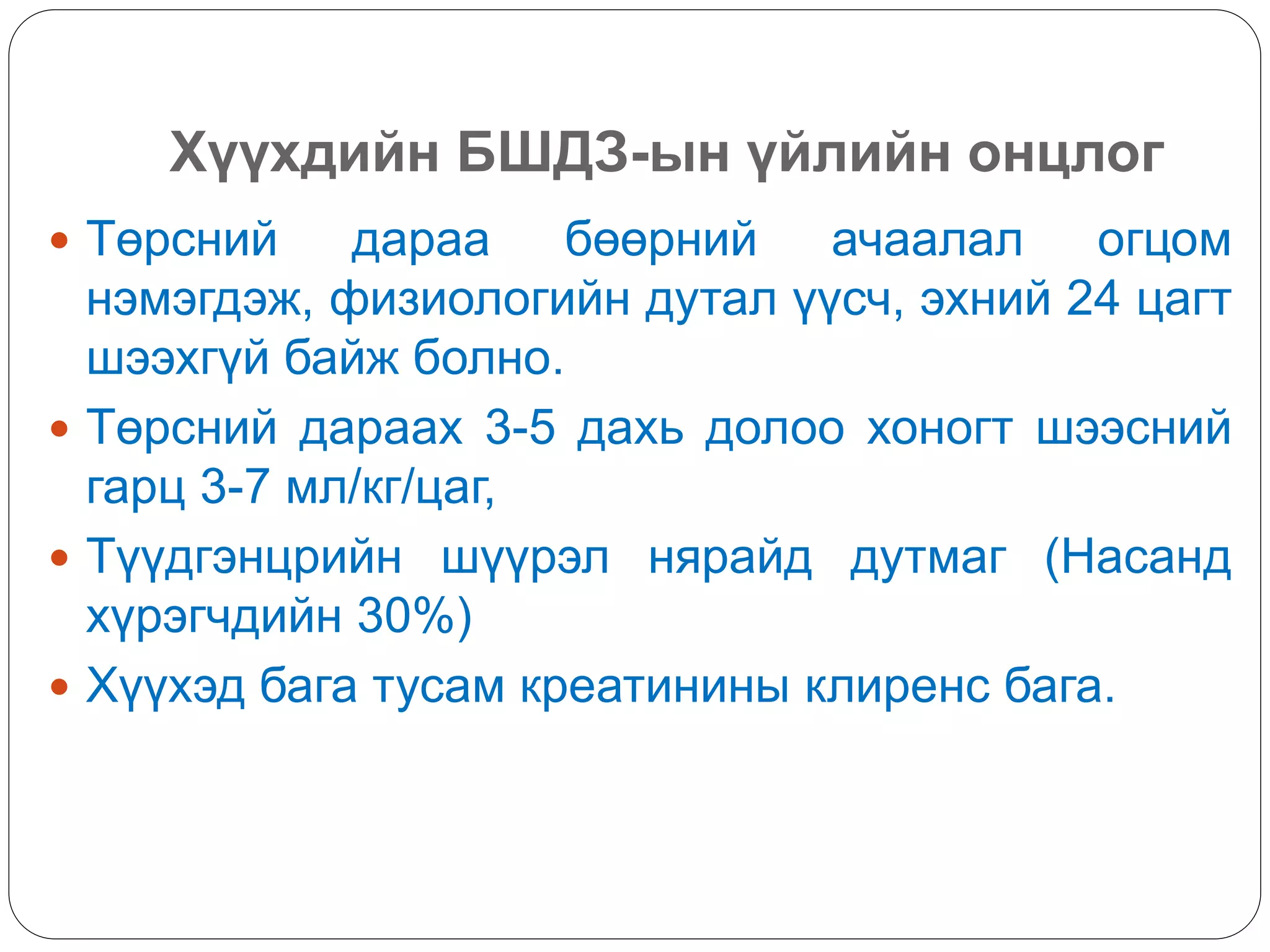 Хүүхдийн БШДЗ-ын үйлийн онцлог
 Төрсний дараа бөөрний ачаалал огцом
нэмэгдэж, физиологийн дутал үүсч, эхний 24 цагт
шээхгүй байж болно.
 Төрсний дараах 3-5 дахь долоо хоногт шээсний
гарц 3-7 мл/кг/цаг,
 Түүдгэнцрийн шүүрэл нярайд дутмаг (Насанд
хүрэгчдийн 30%)
 Хүүхэд бага тусам креатинины клиренс бага.
 
