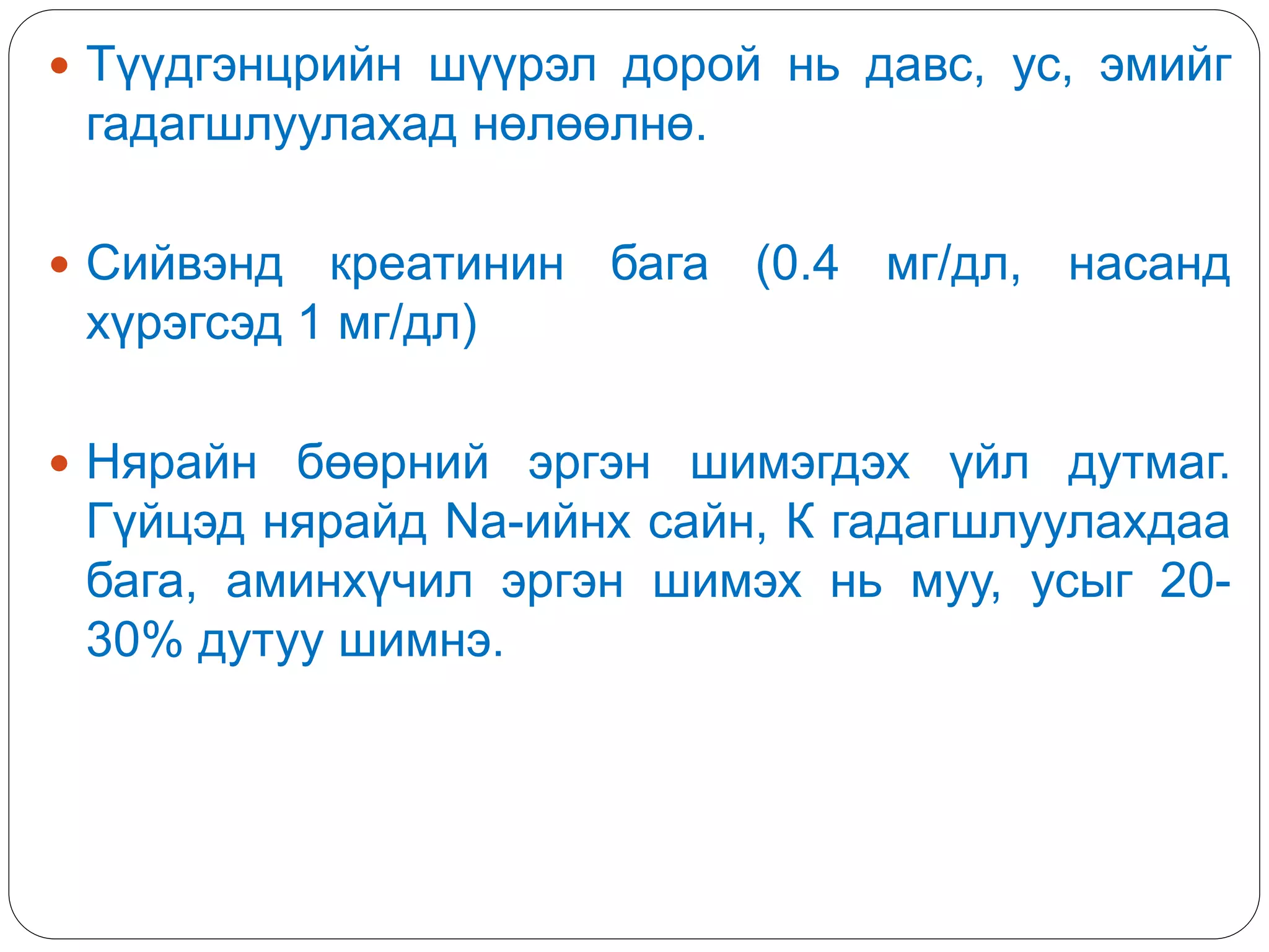  Түүдгэнцрийн шүүрэл дорой нь давс, ус, эмийг
гадагшлуулахад нөлөөлнө.
 Сийвэнд креатинин бага (0.4 мг/дл, насанд
хүрэгсэд 1 мг/дл)
 Нярайн бөөрний эргэн шимэгдэх үйл дутмаг.
Гүйцэд нярайд Na-ийнх сайн, К гадагшлуулахдаа
бага, аминхүчил эргэн шимэх нь муу, усыг 20-
30% дутуу шимнэ.
 