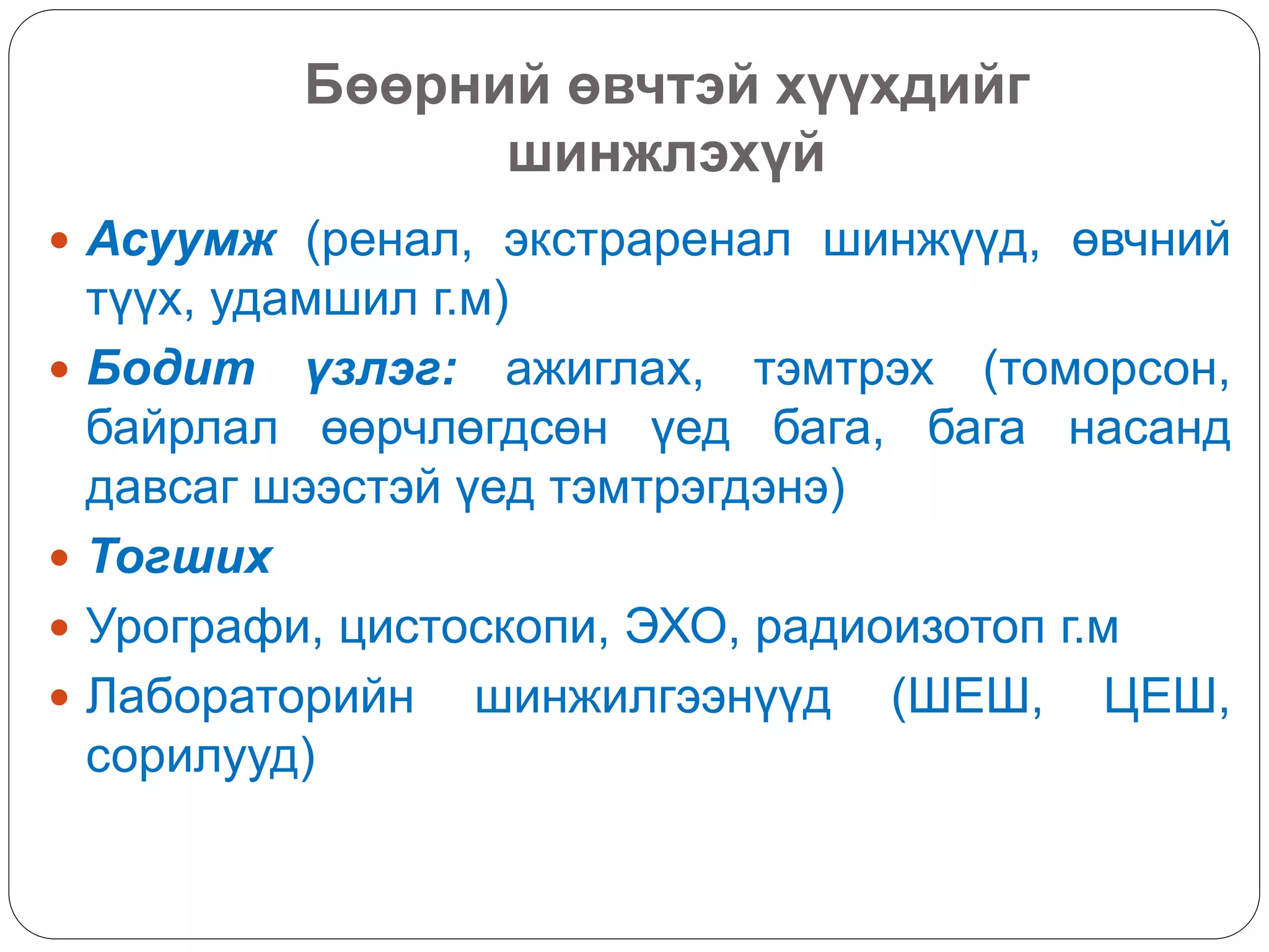 Бөөрний өвчтэй хүүхдийг
шинжлэхүй
 Асуумж (ренал, экстраренал шинжүүд, өвчний
түүх, удамшил г.м)
 Бодит үзлэг: ажиглах, тэмтрэх (томорсон,
байрлал өөрчлөгдсөн үед бага, бага насанд
давсаг шээстэй үед тэмтрэгдэнэ)
 Тогших
 Урографи, цистоскопи, ЭХО, радиоизотоп г.м
 Лабораторийн шинжилгээнүүд (ШЕШ, ЦЕШ,
сорилууд)
 