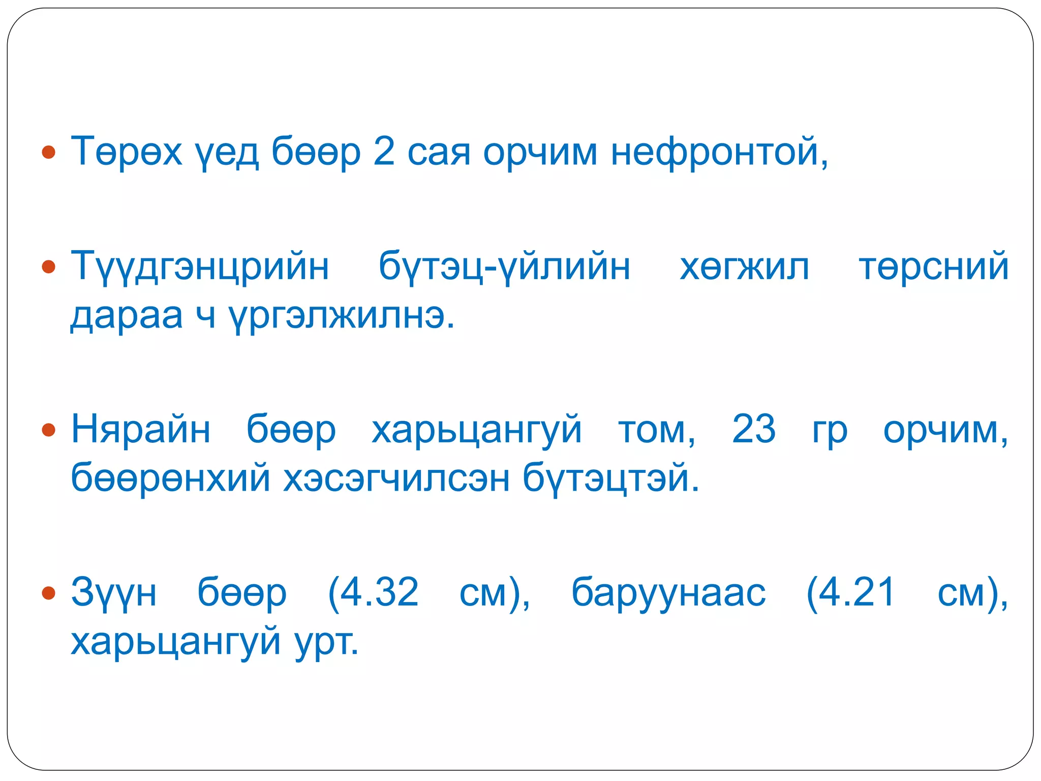  Төрөх үед бөөр 2 сая орчим нефронтой,
 Түүдгэнцрийн бүтэц-үйлийн хөгжил төрсний
дараа ч үргэлжилнэ.
 Нярайн бөөр харьцангуй том, 23 гр орчим,
бөөрөнхий хэсэгчилсэн бүтэцтэй.
 Зүүн бөөр (4.32 см), баруунаас (4.21 см),
харьцангуй урт.
 