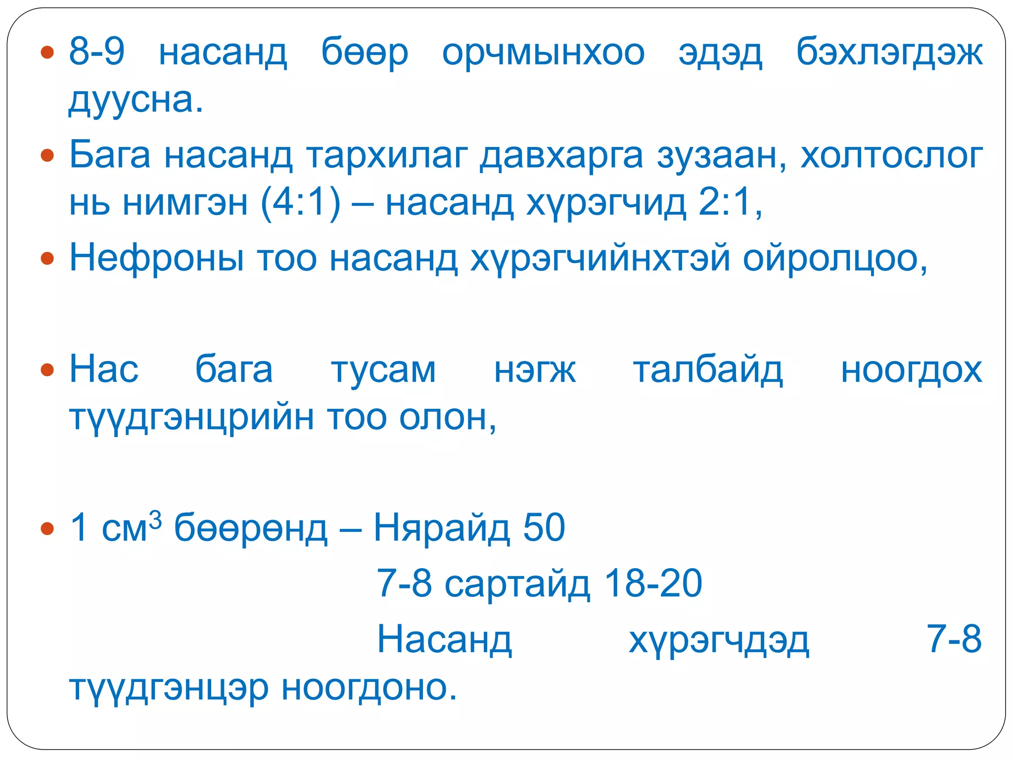  8-9 насанд бөөр орчмынхоо эдэд бэхлэгдэж
дуусна.
 Бага насанд тархилаг давхарга зузаан, холтослог
нь нимгэн (4:1) – насанд хүрэгчид 2:1,
 Нефроны тоо насанд хүрэгчийнхтэй ойролцоо,
 Нас бага тусам нэгж талбайд ноогдох
түүдгэнцрийн тоо олон,
 1 см3 бөөрөнд – Нярайд 50
7-8 сартайд 18-20
Насанд хүрэгчдэд 7-8
түүдгэнцэр ноогдоно.
 
