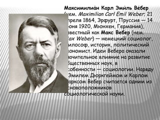 Максимилиан Карл Эмиль Вебер́ ́ ́
(нем. Maximilian Carl Emil Weber; 21
апреля 1864, Эрфурт, Пруссия — 14
июня 1920, Мюнхен, Германия),
известный как Макс Вебер (нем.
Max Weber) — немецкий социолог,
философ, историк, политический
экономист. Идеи Вебера оказали
значительное влияние на развитие
общественных наук, в
особенности — социологии. Наряду
с Эмилем Дюркгеймом и Карлом
Марксом Вебер считается одним из
основоположников
социологической науки.
 