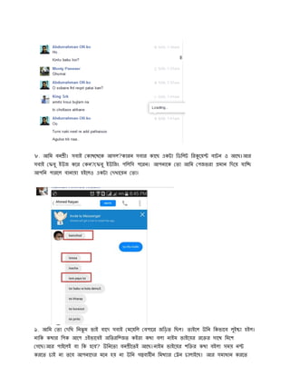 ৮. আিম বন । সবাই কাথেথেক আসল?কারন সবার কােছ একটা িডিলট ির েয় বাটন ও আেছ।আর
সবাই ফবু ইউজ কের কন? ফবু ইউিজং পিলিস পেরন। আপনােক তা আিম পজভরা মান িদেয় যাি
আপিন পারেল বানায়া হইেলও একটা দখােয়ন তা।
৯. আিম তা দিখ িনঝু ম ভাই বােদ সবাই মেয়িল বপাের জিড়ত িছল। তাইেল উিন িকভােব লুই া হইল।
নািক কথার িপক আেপ এইভােবই অিতরি জত কইরা কথা বলা নাইম ভাইেয়র রে র সােথ িমেশ
গেছ।আর পাইেলই বা িক হেব? উিনেতা বন েতই আেছ।নাইম ভাইেয়র শি র কথা বইলা সময় ন
করেত চাই না তেব আপনােদর মেন হয় না উিন গ ব হীন িমথ ার ন চালাইেছ। আর সমাধান করেত
 